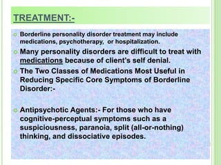 TREATMENT:-
 Borderline personality disorder treatment may include
medications, psychotherapy, or hospitalization.
 Many personality disorders are difficult to treat with
medications because of client’s self denial.
 The Two Classes of Medications Most Useful in
Reducing Specific Core Symptoms of Borderline
Disorder:-
 Antipsychotic Agents:- For those who have
cognitive-perceptual symptoms such as a
suspiciousness, paranoia, split (all-or-nothing)
thinking, and dissociative episodes.
 