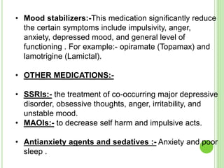 • Mood stabilizers:-This medication significantly reduce
the certain symptoms include impulsivity, anger,
anxiety, depressed mood, and general level of
functioning . For example:- opiramate (Topamax) and
lamotrigine (Lamictal).
• OTHER MEDICATIONS:-
• SSRIs:- the treatment of co-occurring major depressive
disorder, obsessive thoughts, anger, irritability, and
unstable mood.
• MAOIs:- to decrease self harm and impulsive acts.
• Antianxiety agents and sedatives :- Anxiety and poor
sleep .
 