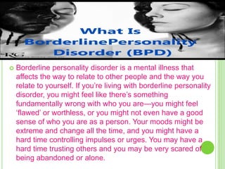 WHAT IS BORDERLINE PERSONALITY
DISORDER?
 Borderline personality disorder is a mental illness that
affects the way to relate to other people and the way you
relate to yourself. If you’re living with borderline personality
disorder, you might feel like there’s something
fundamentally wrong with who you are—you might feel
‘flawed’ or worthless, or you might not even have a good
sense of who you are as a person. Your moods might be
extreme and change all the time, and you might have a
hard time controlling impulses or urges. You may have a
hard time trusting others and you may be very scared of
being abandoned or alone.
 