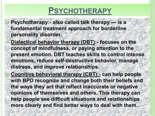 PSYCHOTHERAPY
 Psychotherapy:- also called talk therapy — is a
fundamental treatment approach for borderline
personality disorder.
 Dialectical behavior therapy (DBT):- focuses on the
concept of mindfulness, or paying attention to the
present emotion. DBT teaches skills to control intense
emotions, reduce self-destructive behavior, manage
distress, and improve relationships.
 Cognitive behavioral therapy (CBT):- can help people
with BPD recognize and change both their beliefs and
the ways they act that reflect inaccurate or negative
opinions of themselves and others. This therapy can
help people see difficult situations and relationships
more clearly and find better ways to deal with them..
 