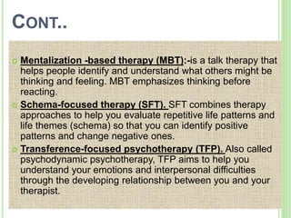 CONT..
 Mentalization -based therapy (MBT):-is a talk therapy that
helps people identify and understand what others might be
thinking and feeling. MBT emphasizes thinking before
reacting.
 Schema-focused therapy (SFT). SFT combines therapy
approaches to help you evaluate repetitive life patterns and
life themes (schema) so that you can identify positive
patterns and change negative ones.
 Transference-focused psychotherapy (TFP). Also called
psychodynamic psychotherapy, TFP aims to help you
understand your emotions and interpersonal difficulties
through the developing relationship between you and your
therapist.
 