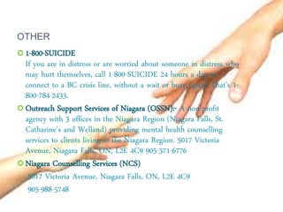 OTHER
 1-800-SUICIDE
If you are in distress or are worried about someone in distress who
may hurt themselves, call 1-800-SUICIDE 24 hours a day to
connect to a BC crisis line, without a wait or busy signal. That’s 1-
800-784-2433.
 Outreach Support Services of Niagara (OSSN):- A non-profit
agency with 3 offices in the Niagara Region (Niagara Falls, St.
Catharine's and Welland) providing mental health counselling
services to clients living in the Niagara Region. 5017 Victoria
Avenue, Niagara Falls, ON, L2E 4C9 905-371-6776
 Niagara Counselling Services (NCS)
5017 Victoria Avenue, Niagara Falls, ON, L2E 4C9
905-988-5748
 