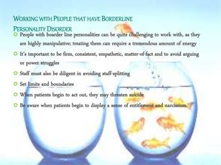 WORKING WITH PEOPLE THAT HAVE BORDERLINE
PERSONALITY DISORDER
 People with boarder line personalities can be quite challenging to work with, as they
are highly manipulative; treating them can require a tremendous amount of energy
 It’s important to be firm, consistent, empathetic, matter-of-fact and to avoid arguing
or power struggles
 Staff must also be diligent in avoiding staff-splitting
 Set limits and boundaries
 When patients begin to act out, they may threaten suicide
 Be aware when patients begin to display a sense of entitlement and narcissism.
 