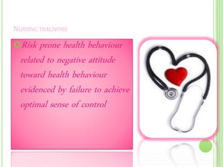 NURSING DIAGNOSIS
Risk prone health behaviour
related to negative attitude
toward health behaviour
evidenced by failure to achieve
optimal sense of control
 