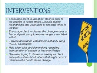 INTERVENTIONS
 Encourage client to talk about lifestyle prior to
the change in health status. Discuss coping
mechanisms that were used at stressful times in
the past
 Encourage client to discuss the change or loss or
fear and particularly to express anger associated
with it
 Provide assistance with activities of daily living
(ADLs) as required.
 Help client with decision making regarding
incorporation of change or loss into lifestyle
 Use role-playing to decrease anxiety as client
anticipates stressful situations that might occur in
relation to the health status change.
 