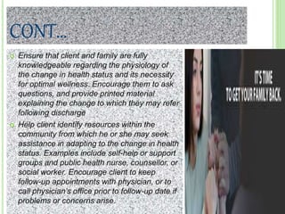 CONT…
 Ensure that client and family are fully
knowledgeable regarding the physiology of
the change in health status and its necessity
for optimal wellness. Encourage them to ask
questions, and provide printed material
explaining the change to which they may refer
following discharge
 Help client identify resources within the
community from which he or she may seek
assistance in adapting to the change in health
status. Examples include self-help or support
groups and public health nurse, counsellor, or
social worker. Encourage client to keep
follow-up appointments with physician, or to
call physician’s office prior to follow-up date if
problems or concerns arise.
 