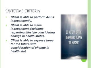 OUTCOME CRITERIA
1. Client is able to perform ADLs
independently.
2. Client is able to make
independent decisions
regarding lifestyle considering
change in health status.
3. Client is able to express hope
for the future with
consideration of change in
health stat
 
