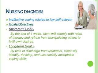 NURSING DIAGNOSIS
 Ineffective coping related to low self esteem
 Goals/Objectives
 Short-term Goal:-
By the end of 1 week, client will comply with rules
of therapy and refrain from manipulating others to
fulfil own desires.
 Long-term Goal :-
By time of discharge from treatment, client will
identify, develop, and use socially acceptable
coping skills.
 