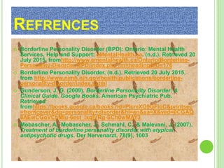 REFRENCES
 Borderline Personality Disorder (BPD): Ontario: Mental Health
Services, Help and Support: eMentalHealth.ca. (n.d.). Retrieved 20
July 2015, fromhttp://www.ementalhealth.ca/Ontario/Borderline-
Personality-Disorder-BPD/index.php?m=heading&ID=176
 Borderline Personality Disorder. (n.d.). Retrieved 20 July 2015,
from http://www.nimh.nih.gov/health/publications/borderline-
personality-disorder/index.shtml
 Gunderson, J. G. (2009). Borderline Personality Disorder: A
Clinical Guide. Google Books. American Psychiatric Pub.
Retrieved
fromhttps://books.google.ca/books?id=PlcmXG9GFIoC&printsec
=frontcover&dq=personality+disorder&hl=en&sa=X&ved=0CGAQ
6AEwCGoVChMIu-6est_lxgIVRg-SCh0wMAY3
 Mobascher, A., Mobascher, J., Schmahl, C., & Malevani, J. (2007).
Treatment of borderline personality disorder with atypical
antipsychotic drugs. Der Nervenarzt, 78(9), 1003
 