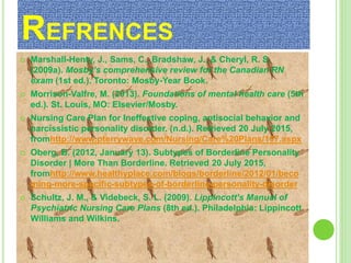 REFRENCES
 Marshall-Henty, J., Sams, C., Bradshaw, J., & Cheryl, R. S.
(2009a). Mosby’s comprehensive review for the Canadian RN
exam (1st ed.). Toronto: Mosby-Year Book.
 Morrison-Valfre, M. (2013). Foundations of mental health care (5th
ed.). St. Louis, MO: Elsevier/Mosby.
 Nursing Care Plan for Ineffective coping, antisocial behavior and
narcissistic personality disorder. (n.d.). Retrieved 20 July 2015,
fromhttp://www.pterrywave.com/Nursing/Care%20Plans/107.aspx
 Oberg, B. (2012, January 13). Subtypes of Borderline Personality
Disorder | More Than Borderline. Retrieved 20 July 2015,
fromhttp://www.healthyplace.com/blogs/borderline/2012/01/beco
ming-more-specific-subtypes-of-borderline-personality-disorder
 Schultz, J. M., & Videbeck, S. L. (2009). Lippincott’s Manual of
Psychiatric Nursing Care Plans (8th ed.). Philadelphia: Lippincott
Williams and Wilkins.
 