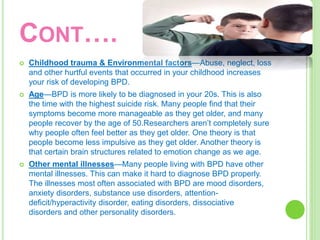 CONT….
 Childhood trauma & Environmental factors—Abuse, neglect, loss
and other hurtful events that occurred in your childhood increases
your risk of developing BPD.
 Age—BPD is more likely to be diagnosed in your 20s. This is also
the time with the highest suicide risk. Many people find that their
symptoms become more manageable as they get older, and many
people recover by the age of 50.Researchers aren’t completely sure
why people often feel better as they get older. One theory is that
people become less impulsive as they get older. Another theory is
that certain brain structures related to emotion change as we age.
 Other mental illnesses—Many people living with BPD have other
mental illnesses. This can make it hard to diagnose BPD properly.
The illnesses most often associated with BPD are mood disorders,
anxiety disorders, substance use disorders, attention-
deficit/hyperactivity disorder, eating disorders, dissociative
disorders and other personality disorders.
 