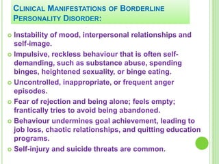 CLINICAL MANIFESTATIONS OF BORDERLINE
PERSONALITY DISORDER:
 Instability of mood, interpersonal relationships and
self-image.
 Impulsive, reckless behaviour that is often self-
demanding, such as substance abuse, spending
binges, heightened sexuality, or binge eating.
 Uncontrolled, inappropriate, or frequent anger
episodes.
 Fear of rejection and being alone; feels empty;
frantically tries to avoid being abandoned.
 Behaviour undermines goal achievement, leading to
job loss, chaotic relationships, and quitting education
programs.
 Self-injury and suicide threats are common.
 