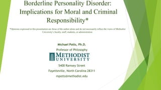 Borderline Personality Disorder:
Implications for Moral and Criminal
Responsibility*
*Opinions expressed in this presentation are those of the author alone and do not necessarily reflect the views of Methodist
University’s faculty, staff, students, or administration.
Michael Potts, Ph.D.
Professor of Philosophy
5400 Ramsey Street
Fayetteville, North Carolina 28311
mpotts@methodist.edu
 