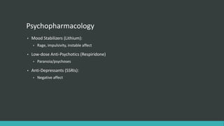 Psychopharmacology
•   Mood Stabilizers (Lithium):
    •   Rage, impulsivity, instable affect

•   Low-dose Anti-Psychotics (Respiridone)
    •   Paranoia/psychoses

•   Anti-Depressants (SSRIs):
    •   Negative affect
 