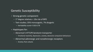 Genetic Susceptibility
•   Strong genetic component:
    •   1st degree relatives = 10x risk of BPD
    •   Twin studies; 35% monozygotic, 7% dizygotic
        •   heritability score= 0.65-0.76

•   Haplotypes for:
    •   Abnormal 5-HTTLPR Serotonin transporter
        •   Emotional reactivity, depression, anxiety, obsessive-compulsive behaviours
    •   Abnormal adrenergic and noradrenergic receptors
        •   Anxiety, Panic attacks
 