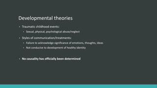 Developmental theories
•   Traumatic childhood events:
    •   Sexual, physical, psychological abuse/neglect

•   Styles of communication/treatments:
    •   Failure to acknowledge significance of emotions, thoughts, ideas
    •   Not conducive to development of healthy identity


•   No causality has officially been determined
 
