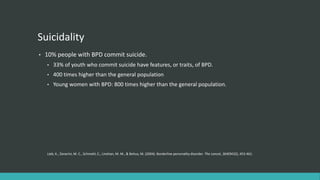 Suicidality
•   10% people with BPD commit suicide.
    •   33% of youth who commit suicide have features, or traits, of BPD.
    •   400 times higher than the general population
    •   Young women with BPD: 800 times higher than the general population.




    Lieb, K., Zanarini, M. C., Schmahl, C., Linehan, M. M., & Bohus, M. (2004). Borderline personality disorder. The Lancet, 364(9432), 453-461.
 