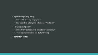 •   Against Diagnosing early:
    •   Personality Evolving in age group
    •   Low predictive validity into adulthood  instability

•   For Diagnosing early:
    •   Prevent “Crystallization” of maladaptive behaviours
    •   Treat significant distress and dysfunctioning

•   Benefits > costs!!
 