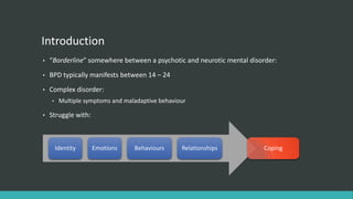 Introduction
•   “Borderline” somewhere between a psychotic and neurotic mental disorder:
•   BPD typically manifests between 14 – 24
•   Complex disorder:
    •    Multiple symptoms and maladaptive behaviour

•   Struggle with:



        Identity     Emotions     Behaviours      Relationships        Coping
 