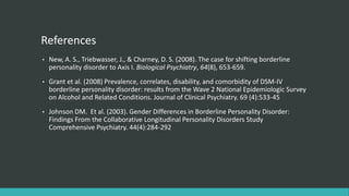 References
•   New, A. S., Triebwasser, J., & Charney, D. S. (2008). The case for shifting borderline
    personality disorder to Axis I. Biological Psychiatry, 64(8), 653-659.
•   Grant et al. (2008) Prevalence, correlates, disability, and comorbidity of DSM-IV
    borderline personality disorder: results from the Wave 2 National Epidemiologic Survey
    on Alcohol and Related Conditions. Journal of Clinical Psychiatry. 69 (4):533-45
•   Johnson DM. Et al. (2003). Gender Differences in Borderline Personality Disorder:
    Findings From the Collaborative Longitudinal Personality Disorders Study
    Comprehensive Psychiatry. 44(4):284-292
 