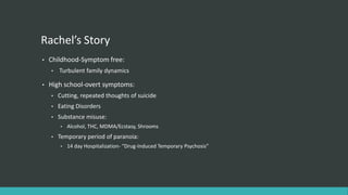 Rachel’s Story
•   Childhood-Symptom free:
    •   Turbulent family dynamics

•   High school-overt symptoms:
    •   Cutting, repeated thoughts of suicide
    •   Eating Disorders
    •   Substance misuse:
        •   Alcohol, THC, MDMA/Ecstasy, Shrooms
    •   Temporary period of paranoia:
        •   14 day Hospitalization- “Drug-Induced Temporary Psychosis”
 