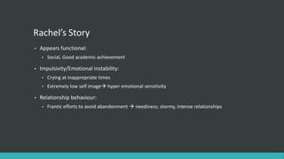 Rachel’s Story
•   Appears functional:
    •   Social, Good academic achievement

•   Impulsivity/Emotional instability:
    •   Crying at inappropriate times
    •   Extremely low self image hyper emotional sensitivity

•   Relationship behaviour:
    •   Frantic efforts to avoid abandonment  neediness; stormy, intense relationships
 