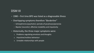 DSM III
•   1980 – first time BPD was listed as a diagnosable illness
•   Overlapping symptoms therefore “Borderline”
    •    Schizophrenia (psychotic): periods of pscyhoses/paranoia
    •    Bipolar (neurotic): affective instability and impulsivity

•   Historically, the three major symptoms were:
    1.    Problems regulating emotions and thoughts
    2.    Impulsive/reckless behaviour
    3.    Unstable relationships with people
 