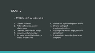 DSM-IV

 •   1994 Classic 9 symptoms ≥5:

 1. Extreme reactions                  6. Intense and highly changeable moods
 2. Pattern of intense, stormy         7. Chronic feelings of
    relationships                         emptiness/boredom
 3. Distorted, unstable self image     8. Inappropriate intense anger, or issues
 4. Impulsive, risky behaviours           controlling it
 5. Recurring suicidal behaviours or   9. Stress-related paranoia, dissociative
    threats or self-harm                  symptoms
 