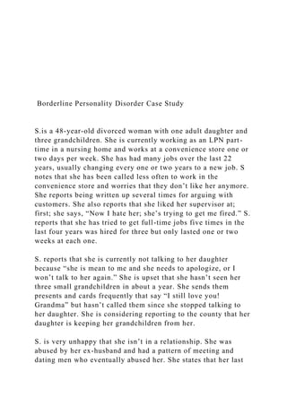 Borderline Personality Disorder Case Study
S.is a 48-year-old divorced woman with one adult daughter and
three grandchildren. She is currently working as an LPN part-
time in a nursing home and works at a convenience store one or
two days per week. She has had many jobs over the last 22
years, usually changing every one or two years to a new job. S
notes that she has been called less often to work in the
convenience store and worries that they don’t like her anymore.
She reports being written up several times for arguing with
customers. She also reports that she liked her supervisor at;
first; she says, “Now I hate her; she’s trying to get me fired.” S.
reports that she has tried to get full-time jobs five times in the
last four years was hired for three but only lasted one or two
weeks at each one.
S. reports that she is currently not talking to her daughter
because “she is mean to me and she needs to apologize, or I
won’t talk to her again.” She is upset that she hasn’t seen her
three small grandchildren in about a year. She sends them
presents and cards frequently that say “I still love you!
Grandma” but hasn’t called them since she stopped talking to
her daughter. She is considering reporting to the county that her
daughter is keeping her grandchildren from her.
S. is very unhappy that she isn’t in a relationship. She was
abused by her ex-husband and had a pattern of meeting and
dating men who eventually abused her. She states that her last
 