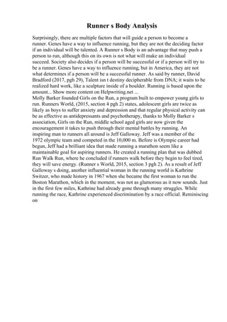 Runner s Body Analysis
Surprisingly, there are multiple factors that will guide a person to become a
runner. Genes have a way to influence running, but they are not the deciding factor
if an individual will be talented. A Runner s Body is an advantage that may push a
person to run, although this on its own is not what will make an individual
succeed. Society also decides if a person will be successful or if a person will try to
be a runner. Genes have a way to influence running, but in America, they are not
what determines if a person will be a successful runner. As said by runner, David
Bradford (2017, pgh 29), Talent isn t destiny decipherable from DNA; it waits to be
realized hard work, like a sculpture inside of a boulder. Running is based upon the
amount... Show more content on Helpwriting.net ...
Molly Barker founded Girls on the Run, a program built to empower young girls to
run. Runners World, (2015, section 4 pgh 2) states, adolescent girls are twice as
likely as boys to suffer anxiety and depression and that regular physical activity can
be as effective as antidepressants and psychotherapy, thanks to Molly Barker s
association, Girls on the Run, middle school aged girls are now given the
encouragement it takes to push through their mental battles by running. An
inspiring man to runners all around is Jeff Galloway. Jeff was a member of the
1972 olympic team and competed in the 10,000 m. Before is Olympic career had
begun, Jeff had a brilliant idea that made running a marathon seem like a
maintainable goal for aspiring runners. He created a running plan that was dubbed
Run Walk Run, where he concluded if runners walk before they begin to feel tired,
they will save energy. (Runner s World, 2015, section 3 pgh 2). As a result of Jeff
Galloway s doing, another influential woman in the running world is Kathrine
Switzer, who made history in 1967 when she became the first woman to run the
Boston Marathon, which in the moment, was not as glamorous as it now sounds. Just
in the first few miles, Kathrine had already gone through many struggles. While
running the race, Kathrine experienced discrimination by a race official. Reminiscing
on
 