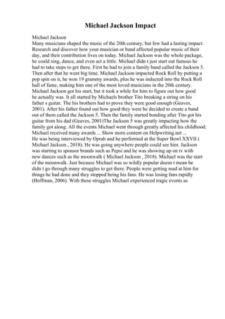 Michael Jackson Impact
Michael Jackson
Many musicians shaped the music of the 20th century, but few had a lasting impact.
Research and discover how your musician or band affected popular music of their
day, and their contribution lives on today. Michael Jackson was the whole package,
he could sing, dance, and even act a little. Michael didn t just start out famous he
had to take steps to get there. First he had to join a family band called the Jackson 5.
Then after that he went big time. Michael Jackson impacted Rock Roll by putting a
pop spin on it, he won 19 grammy awards, plus he was inducted into the Rock Roll
hall of fame, making him one of the most loved musicians in the 20th century.
Michael Jackson got his start, but it took a while for him to figure out how good
he actually was. It all started by Michaels brother Tito breaking a string on his
father s guitar. The his brothers had to prove they were good enough (Geaves,
2001). After his father found out how good they were he decided to create a band
out of them called the Jackson 5. Then the family started bonding after Tito got his
guitar from his dad (Geaves, 2001)The Jackson 5 was greatly impacting how the
family got along. All the events Michael went through greatly affected his childhood.
Michael received many awards ... Show more content on Helpwriting.net ...
He was being interviewed by Oprah and he performed at the Super Bowl XXVII (
Michael Jackson , 2018). He was going anywhere people could see him. Jackson
was starting to sponsor brands such as Pepsi and he was showing up on tv with
new dances such as the moonwalk ( Michael Jackson , 2018). Michael was the start
of the moonwalk. Just because Michael was so wildly popular doesn t mean he
didn t go through many struggles to get there. People were getting mad at him for
things he had done and they stopped being his fans. He was losing fans rapidly
(Hoffman, 2006). With these struggles Michael experienced tragic events as
 