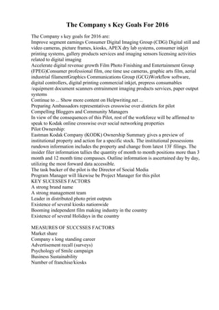 The Company s Key Goals For 2016
The Company s key goals for 2016 are:
Improve segment earnings Consumer Digital Imaging Group (CDG) Digital still and
video cameras, picture frames, kiosks, APEX dry lab systems, consumer inkjet
printing systems, gallery products services and imaging sensors licensing activities
related to digital imaging
Accelerate digital revenue growth Film Photo Finishing and Entertainment Group
(FPEG)Consumer professional film, one time use cameras, graphic arts film, aerial
industrial filamentGraphics Communications Group (GCG)Workflow software,
digital controllers, digital printing commercial inkjet, prepress consumables
/equipment document scanners entrainment imaging products services, paper output
systems
Continue to ... Show more content on Helpwriting.net ...
Preparing Ambassadors representatives crosswise over districts for pilot
Compelling Bloggers and Community Managers
In view of the consequences of this Pilot, rest of the workforce will be affirmed to
speak to Kodak online crosswise over social networking properties
Pilot Ownership:
Eastman Kodak Company (KODK) Ownership Summary gives a preview of
institutional property and action for a specific stock. The institutional possessions
rundown information includes the property and change from latest 13F filings. The
insider filer information tallies the quantity of month to month positions more than 3
month and 12 month time compasses. Outline information is ascertained day by day,
utilizing the most forward data accessible.
The task backer of the pilot is the Director of Social Media
Program Manager will likewise be Project Manager for this pilot
KEY SUCESSES FACTORS
A strong brand name
A strong management team
Leader in distributed photo print outputs
Existence of several kiosks nationwide
Booming independent film making industry in the country
Existence of several Holidays in the country
MEASURES OF SUCCSSES FACTORS
Market share
Company s long standing career
Advertisement recall (surveys)
Psychology of Smile campaign
Business Sustainability
Number of franchise/kiosks
 