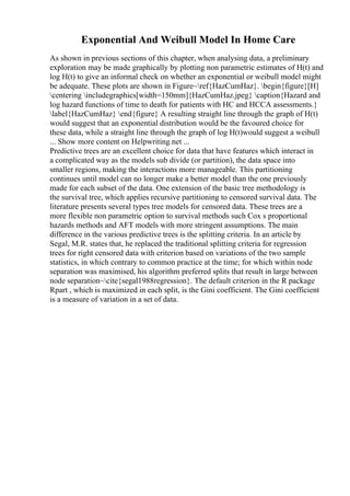 Exponential And Weibull Model In Home Care
As shown in previous sections of this chapter, when analysing data, a preliminary
exploration may be made graphically by plotting non parametric estimates of H(t) and
log H(t) to give an informal check on whether an exponential or weibull model might
be adequate. These plots are shown in Figure~ref{HazCumHaz}. begin{figure}[H]
centering includegraphics[width=150mm]{HazCumHaz.jpeg} caption{Hazard and
log hazard functions of time to death for patients with HC and HCCA assessments.}
label{HazCumHaz} end{figure} A resulting straight line through the graph of H(t)
would suggest that an exponential distribution would be the favoured choice for
these data, while a straight line through the graph of log H(t)would suggest a weibull
... Show more content on Helpwriting.net ...
Predictive trees are an excellent choice for data that have features which interact in
a complicated way as the models sub divide (or partition), the data space into
smaller regions, making the interactions more manageable. This partitioning
continues until model can no longer make a better model than the one previously
made for each subset of the data. One extension of the basic tree methodology is
the survival tree, which applies recursive partitioning to censored survival data. The
literature presents several types tree models for censored data. These trees are a
more flexible non parametric option to survival methods such Cox s proportional
hazards methods and AFT models with more stringent assumptions. The main
difference in the various predictive trees is the splitting criteria. In an article by
Segal, M.R. states that, he replaced the traditional splitting criteria for regression
trees for right censored data with criterion based on variations of the two sample
statistics, in which contrary to common practice at the time; for which within node
separation was maximised, his algorithm preferred splits that result in large between
node separation~cite{segal1988regression}. The default criterion in the R package
Rpart , which is maximized in each split, is the Gini coefficient. The Gini coefficient
is a measure of variation in a set of data.
 