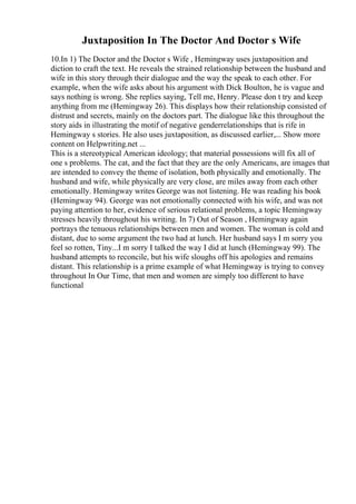 Juxtaposition In The Doctor And Doctor s Wife
10.In 1) The Doctor and the Doctor s Wife , Hemingway uses juxtaposition and
diction to craft the text. He reveals the strained relationship between the husband and
wife in this story through their dialogue and the way the speak to each other. For
example, when the wife asks about his argument with Dick Boulton, he is vague and
says nothing is wrong. She replies saying, Tell me, Henry. Please don t try and keep
anything from me (Hemingway 26). This displays how their relationship consisted of
distrust and secrets, mainly on the doctors part. The dialogue like this throughout the
story aids in illustrating the motif of negative genderrelationships that is rife in
Hemingway s stories. He also uses juxtaposition, as discussed earlier,... Show more
content on Helpwriting.net ...
This is a stereotypical American ideology; that material possessions will fix all of
one s problems. The cat, and the fact that they are the only Americans, are images that
are intended to convey the theme of isolation, both physically and emotionally. The
husband and wife, while physically are very close, are miles away from each other
emotionally. Hemingway writes George was not listening. He was reading his book
(Hemingway 94). George was not emotionally connected with his wife, and was not
paying attention to her, evidence of serious relational problems, a topic Hemingway
stresses heavily throughout his writing. In 7) Out of Season , Hemingway again
portrays the tenuous relationships between men and women. The woman is cold and
distant, due to some argument the two had at lunch. Her husband says I m sorry you
feel so rotten, Tiny...I m sorry I talked the way I did at lunch (Hemingway 99). The
husband attempts to reconcile, but his wife sloughs off his apologies and remains
distant. This relationship is a prime example of what Hemingway is trying to convey
throughout In Our Time, that men and women are simply too different to have
functional
 