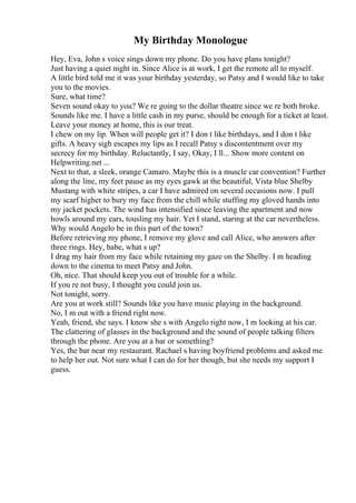 My Birthday Monologue
Hey, Eva, John s voice sings down my phone. Do you have plans tonight?
Just having a quiet night in. Since Alice is at work, I get the remote all to myself.
A little bird told me it was your birthday yesterday, so Patsy and I would like to take
you to the movies.
Sure, what time?
Seven sound okay to you? We re going to the dollar theatre since we re both broke.
Sounds like me. I have a little cash in my purse, should be enough for a ticket at least.
Leave your money at home, this is our treat.
I chew on my lip. When will people get it? I don t like birthdays, and I don t like
gifts. A heavy sigh escapes my lips as I recall Patsy s discontentment over my
secrecy for my birthday. Reluctantly, I say, Okay, I ll... Show more content on
Helpwriting.net ...
Next to that, a sleek, orange Camaro. Maybe this is a muscle car convention? Further
along the line, my feet pause as my eyes gawk at the beautiful, Vista blue Shelby
Mustang with white stripes, a car I have admired on several occasions now. I pull
my scarf higher to bury my face from the chill while stuffing my gloved hands into
my jacket pockets. The wind has intensified since leaving the apartment and now
howls around my ears, tousling my hair. Yet I stand, staring at the car nevertheless.
Why would Angelo be in this part of the town?
Before retrieving my phone, I remove my glove and call Alice, who answers after
three rings. Hey, babe, what s up?
I drag my hair from my face while retaining my gaze on the Shelby. I m heading
down to the cinema to meet Patsy and John.
Oh, nice. That should keep you out of trouble for a while.
If you re not busy, I thought you could join us.
Not tonight, sorry.
Are you at work still? Sounds like you have music playing in the background.
No, I m out with a friend right now.
Yeah, friend, she says. I know she s with Angelo right now, I m looking at his car.
The clattering of glasses in the background and the sound of people talking filters
through the phone. Are you at a bar or something?
Yes, the bar near my restaurant. Rachael s having boyfriend problems and asked me
to help her out. Not sure what I can do for her though, but she needs my support I
guess.
 