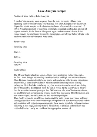 Lake Analysis Sample
Northwest Vista College Lake Analysis
A total of nine samples were acquired from the outer perimeter of lake vista.
Spanning from two hundred and four hundred feet apart. Samples were taken with
disposable plastic sample bottles between the hours of ten and eleven am on 11/7
/2016. Visual assessment of lake vista seemingly contained an abundant amount of
organic material, in the form or blue green algae, and other small debris. It had
rained heavily the night prior to samples being taken. Aerial view below of lake vista
has been marked where samples were taken.
Sample sites
Sampling sites
1) 2) 3)
4) 5) 6)
Sampling sites
7) 8) 9)
Bacterial tests
The 24 hour bacterial culture using ... Show more content on Helpwriting.net ...
At first I have thought about using chlorine dioxide and high rate multimedia sand
filter. Besides chlorine dioxide being costly and producing chlorites and chlorates as
a byproduct, a sand filter would not be sufficient in removing illness causing
pathogens. I felt that lake vista being recycled wastewater and some viruses being
able withstand UV disinfection from the sun, it would be the safest way to ensure
that the water is virus and pathogen free. With the use of a ultrafiltration membrane,
we could filter out any remaining organic matter that may cause THM formation, and
also remove cysts, bacteria, protozoa and any other pathogen.
Then finally we could use chlorine to disinfect the water, since many odor and taste
causing substances were removed through adsorption with powdered activated carbon
and oxidation with potassium permanganate, there would hopefully be less oxidation
occurring at this stage, causing there to be less time to produce and maintain free
residual chlorine. Lastly we could add the appropriate amount of
 