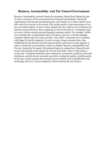 Business, Sustainability And The Natural Environment
Business, Sustainability and the Natural Environment, Daniel Katz During the past
25 years, awareness of the environment has increased tremendously. Non profit
organizations look beyond institutional goals, and instead, try to find a shared vision
that works for everyone in the society. Our society needs to stop consuming as if we
have an infinite planet; we have to have integrity for the world we live in because the
natural resources that have been sustaining us will not last forever. Companies need
to evolve with the modern age and changing consumer market. For example, Netflix
never thought they would produce their own shows, however, with the changing
consumer market, they have done just that. Also, NGO s sometimes have to partner
with bigger for profit companies in order to target a larger consumer base, thus,
solidifying the fact that the for profit and non profit sector have to team together in
order to sustain the environment in which we inhabit. Business, Sustainability and
Poverty, Jacqueline Novogratz This plenary begins by stating that a financial crisis
occurs when people in the markets do not trust each other. Trust is what makes a
society fair. Corruption flourishes upon weaknesses in economic, political, and social
institutions, and this diverts economic growth by eroding the quality of public goods.
In this age, income equality has increased across countries due to globalization and
technology; however, income inequality within countries has increased as
 