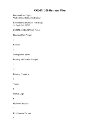 COMM 320 Business Plan
Business Plan Project
WeRoll Ridesharing made easy!
Submitted to: Professor Judy Nagy
14 April, 2015вЂ©
COMM 320 BUSINESS PLAN
Business Plan Project
1
Concept
4
Management Team
Industry and Market Analysis
5
5
Industry Overview
5
Trends
6
Market Gaps
6
Product Lifecycle
7
Key Success Factors
7
 