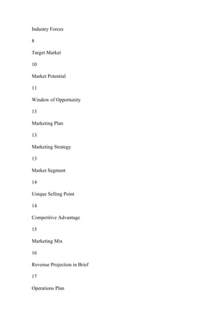 Industry Forces
8
Target Market
10
Market Potential
11
Window of Opportunity
13
Marketing Plan
13
Marketing Strategy
13
Market Segment
14
Unique Selling Point
14
Competitive Advantage
15
Marketing Mix
16
Revenue Projection in Brief
17
Operations Plan
 