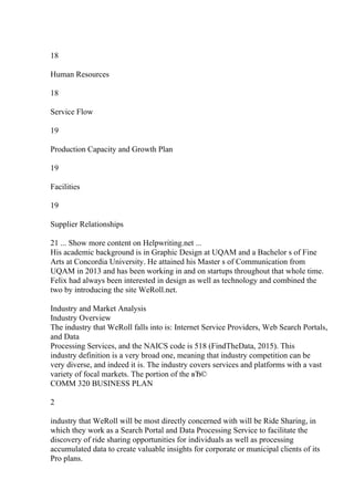 18
Human Resources
18
Service Flow
19
Production Capacity and Growth Plan
19
Facilities
19
Supplier Relationships
21 ... Show more content on Helpwriting.net ...
His academic background is in Graphic Design at UQAM and a Bachelor s of Fine
Arts at Concordia University. He attained his Master s of Communication from
UQAM in 2013 and has been working in and on startups throughout that whole time.
Felix had always been interested in design as well as technology and combined the
two by introducing the site WeRoll.net.
Industry and Market Analysis
Industry Overview
The industry that WeRoll falls into is: Internet Service Providers, Web Search Portals,
and Data
Processing Services, and the NAICS code is 518 (FindTheData, 2015). This
industry definition is a very broad one, meaning that industry competition can be
very diverse, and indeed it is. The industry covers services and platforms with a vast
variety of focal markets. The portion of the вЂ©
COMM 320 BUSINESS PLAN
2
industry that WeRoll will be most directly concerned with will be Ride Sharing, in
which they work as a Search Portal and Data Processing Service to facilitate the
discovery of ride sharing opportunities for individuals as well as processing
accumulated data to create valuable insights for corporate or municipal clients of its
Pro plans.
 