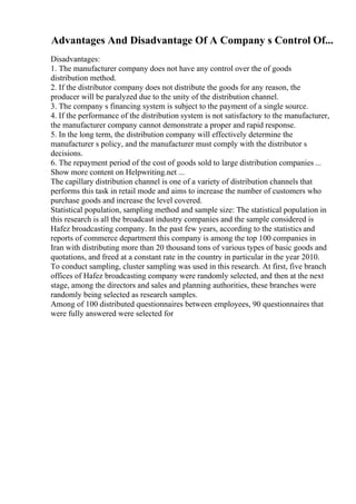 Advantages And Disadvantage Of A Company s Control Of...
Disadvantages:
1. The manufacturer company does not have any control over the of goods
distribution method.
2. If the distributor company does not distribute the goods for any reason, the
producer will be paralyzed due to the unity of the distribution channel.
3. The company s financing system is subject to the payment of a single source.
4. If the performance of the distribution system is not satisfactory to the manufacturer,
the manufacturer company cannot demonstrate a proper and rapid response.
5. In the long term, the distribution company will effectively determine the
manufacturer s policy, and the manufacturer must comply with the distributor s
decisions.
6. The repayment period of the cost of goods sold to large distribution companies ...
Show more content on Helpwriting.net ...
The capillary distribution channel is one of a variety of distribution channels that
performs this task in retail mode and aims to increase the number of customers who
purchase goods and increase the level covered.
Statistical population, sampling method and sample size: The statistical population in
this research is all the broadcast industry companies and the sample considered is
Hafez broadcasting company. In the past few years, according to the statistics and
reports of commerce department this company is among the top 100 companies in
Iran with distributing more than 20 thousand tons of various types of basic goods and
quotations, and freed at a constant rate in the country in particular in the year 2010.
To conduct sampling, cluster sampling was used in this research. At first, five branch
offices of Hafez broadcasting company were randomly selected, and then at the next
stage, among the directors and sales and planning authorities, these branches were
randomly being selected as research samples.
Among of 100 distributed questionnaires between employees, 90 questionnaires that
were fully answered were selected for
 