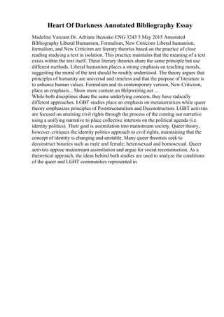 Heart Of Darkness Annotated Bibliography Essay
Madeline Vanzant Dr. Adriane Bezusko ENG 3243 5 May 2015 Annotated
Bibliography Liberal Humanism, Formalism, New Criticism Liberal humanism,
formalism, and New Criticism are literary theories based on the practice of close
reading studying a text in isolation. This practice maintains that the meaning of a text
exists within the text itself. These literary theories share the same principle but use
different methods. Liberal humanism places a strong emphasis on teaching morals,
suggesting the moral of the text should be readily understood. The theory argues that
principles of humanity are universal and timeless and that the purpose of literature is
to enhance human values. Formalism and its contemporary version, New Criticism,
place an emphasis... Show more content on Helpwriting.net ...
While both disciplines share the same underlying concern, they have radically
different approaches. LGBT studies place an emphasis on metanarratives while queer
theory emphasizes principles of Poststructuralism and Deconstruction. LGBT activists
are focused on attaining civil rights through the process of the coming out narrative
using a unifying narrative to place collective interests on the political agenda (i.e.
identity politics). Their goal is assimilation into mainstream society. Queer theory,
however, critiques the identity politics approach to civil rights, maintaining that the
concept of identity is changing and unstable. Many queer theorists seek to
deconstruct binaries such as male and female; heterosexual and homosexual. Queer
activists oppose mainstream assimilation and argue for social reconstruction. As a
theoretical approach, the ideas behind both studies are used to analyze the conditions
of the queer and LGBT communities represented in
 