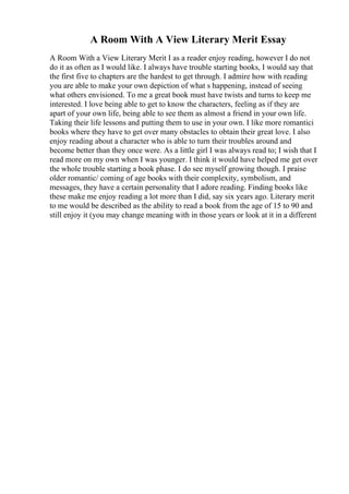 A Room With A View Literary Merit Essay
A Room With a View Literary Merit I as a reader enjoy reading, however I do not
do it as often as I would like. I always have trouble starting books, I would say that
the first five to chapters are the hardest to get through. I admire how with reading
you are able to make your own depiction of what s happening, instead of seeing
what others envisioned. To me a great book must have twists and turns to keep me
interested. I love being able to get to know the characters, feeling as if they are
apart of your own life, being able to see them as almost a friend in your own life.
Taking their life lessons and putting them to use in your own. I like more romantici
books where they have to get over many obstacles to obtain their great love. I also
enjoy reading about a character who is able to turn their troubles around and
become better than they once were. As a little girl I was always read to; I wish that I
read more on my own when I was younger. I think it would have helped me get over
the whole trouble starting a book phase. I do see myself growing though. I praise
older romantic/ coming of age books with their complexity, symbolism, and
messages, they have a certain personality that I adore reading. Finding books like
these make me enjoy reading a lot more than I did, say six years ago. Literary merit
to me would be described as the ability to read a book from the age of 15 to 90 and
still enjoy it (you may change meaning with in those years or look at it in a different
 