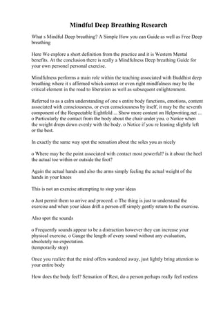 Mindful Deep Breathing Research
What s Mindful Deep breathing? A Simple How you can Guide as well as Free Deep
breathing
Here We explore a short definition from the practice and it is Western Mental
benefits. At the conclusion there is really a Mindfulness Deep breathing Guide for
your own personel personal exercise.
Mindfulness performs a main role within the teaching associated with Buddhist deep
breathing where it s affirmed which correct or even right mindfulness may be the
critical element in the road to liberation as well as subsequent enlightenment.
Referred to as a calm understanding of one s entire body functions, emotions, content
associated with consciousness, or even consciousness by itself, it may be the seventh
component of the Respectable Eightfold ... Show more content on Helpwriting.net ...
o Particularly the contact from the body about the chair under you. o Notice when
the weight drops down evenly with the body. o Notice if you re leaning slightly left
or the best.
In exactly the same way spot the sensation about the soles you as nicely
o Where may be the point associated with contact most powerful? is it about the heel
the actual toe within or outside the foot?
Again the actual hands and also the arms simply feeling the actual weight of the
hands in your knees
This is not an exercise attempting to stop your ideas
o Just permit them to arrive and proceed. o The thing is just to understand the
exercise and when your ideas drift a person off simply gently return to the exercise.
Also spot the sounds
o Frequently sounds appear to be a distraction however they can increase your
physical exercise. o Gauge the length of every sound without any evaluation,
absolutely no expectation.
(temporarily stop)
Once you realize that the mind offers wandered away, just lightly bring attention to
your entire body
How does the body feel? Sensation of Rest, do a person perhaps really feel restless
 