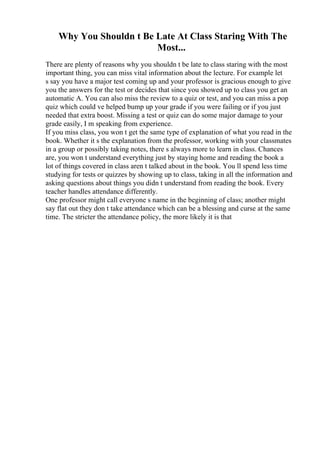 Why You Shouldn t Be Late At Class Staring With The
Most...
There are plenty of reasons why you shouldn t be late to class staring with the most
important thing, you can miss vital information about the lecture. For example let
s say you have a major test coming up and your professor is gracious enough to give
you the answers for the test or decides that since you showed up to class you get an
automatic A. You can also miss the review to a quiz or test, and you can miss a pop
quiz which could ve helped bump up your grade if you were failing or if you just
needed that extra boost. Missing a test or quiz can do some major damage to your
grade easily, I m speaking from experience.
If you miss class, you won t get the same type of explanation of what you read in the
book. Whether it s the explanation from the professor, working with your classmates
in a group or possibly taking notes, there s always more to learn in class. Chances
are, you won t understand everything just by staying home and reading the book a
lot of things covered in class aren t talked about in the book. You ll spend less time
studying for tests or quizzes by showing up to class, taking in all the information and
asking questions about things you didn t understand from reading the book. Every
teacher handles attendance differently.
One professor might call everyone s name in the beginning of class; another might
say flat out they don t take attendance which can be a blessing and curse at the same
time. The stricter the attendance policy, the more likely it is that
 