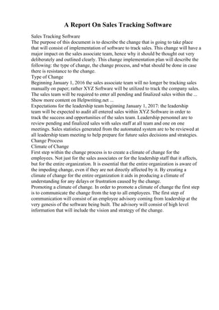A Report On Sales Tracking Software
Sales Tracking Software
The purpose of this document is to describe the change that is going to take place
that will consist of implementation of software to track sales. This change will have a
major impact on the sales associate team, hence why it should be thought out very
deliberately and outlined clearly. This change implementation plan will describe the
following: the type of change, the change process, and what should be done in case
there is resistance to the change.
Type of Change
Beginning January 1, 2016 the sales associate team will no longer be tracking sales
manually on paper; rather XYZ Software will be utilized to track the company sales.
The sales team will be required to enter all pending and finalized sales within the ...
Show more content on Helpwriting.net ...
Expectations for the leadership team beginning January 1, 2017: the leadership
team will be expected to audit all entered sales within XYZ Software in order to
track the success and opportunities of the sales team. Leadership personnel are to
review pending and finalized sales with sales staff at all team and one on one
meetings. Sales statistics generated from the automated system are to be reviewed at
all leadership team meeting to help prepare for future sales decisions and strategies.
Change Process
Climate of Change
First step within the change process is to create a climate of change for the
employees. Not just for the sales associates or for the leadership staff that it affects,
but for the entire organization. It is essential that the entire organization is aware of
the impeding change, even if they are not directly affected by it. By creating a
climate of change for the entire organization it aids in producing a climate of
understanding for any delays or frustration caused by the change.
Promoting a climate of change. In order to promote a climate of change the first step
is to communicate the change from the top to all employees. The first step of
communication will consist of an employee advisory coming from leadership at the
very genesis of the software being built. The advisory will consist of high level
information that will include the vision and strategy of the change.
 