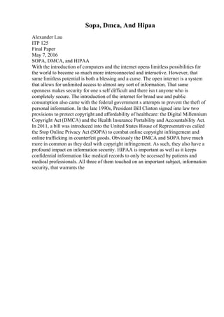 Sopa, Dmca, And Hipaa
Alexander Lau
ITP 125
Final Paper
May 7, 2016
SOPA, DMCA, and HIPAA
With the introduction of computers and the internet opens limitless possibilities for
the world to become so much more interconnected and interactive. However, that
same limitless potential is both a blessing and a curse. The open internet is a system
that allows for unlimited access to almost any sort of information. That same
openness makes security for one s self difficult and there isn t anyone who is
completely secure. The introduction of the internet for broad use and public
consumption also came with the federal government s attempts to prevent the theft of
personal information. In the late 1990s, President Bill Clinton signed into law two
provisions to protect copyright and affordability of healthcare: the Digital Millennium
Copyright Act (DMCA) and the Health Insurance Portability and Accountability Act.
In 2011, a bill was introduced into the United States House of Representatives called
the Stop Online Privacy Act (SOPA) to combat online copyright infringement and
online trafficking in counterfeit goods. Obviously the DMCA and SOPA have much
more in common as they deal with copyright infringement. As such, they also have a
profound impact on information security. HIPAA is important as well as it keeps
confidential information like medical records to only be accessed by patients and
medical professionals. All three of them touched on an important subject, information
security, that warrants the
 
