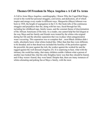 Themes Of Freedom In Maya Angelou s A Call To Arms
A Call to Arms Maya Angelou s autobiography, I Know Why the Caged Bird Sings ,
reveal to the world her personal struggles, conviction, and dedication, all of which
inspire and enrage every reader in different ways. Marguerite (Maya) Johnson was
born in 1928, the height of segregation in the U.S. Her book tells of the continuous
struggles and prejudices that she, along with her race, faced through her life,
including her childhood rape, family issues, and the constant theme of discrimination
of the African Americans of the time. As a reader, one cannot help but feel disgust at
the way Maya and her family and friends were treated by the whites who reigned
during her life and the absolute separation that was in place when antagonization
wasn t occurring. This separation was so complete that ...most Black children didn t
really, absolutely know what whites looked like. Other than that they were different,
to be dreaded, and in that dread was included the hostility of the powerless against
the powerful, the poor against the rich, the worker against the worked for and the
ragged against the well dressed (Angelou 25). It is surprising to hear, what with the
intimacy the world has today, that many children couldn t fathom what a person of
another race looked like; that the only thingthey knew was that they should be feared,
and if they weren t feared, they were hated. Despite that, there are many instances of
whites alienating and poking fun at Maya s family, with the most
 