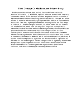 The s Concept Of Medicine And Science Essay
Cassell argues that in modern times, doctors find it difficult to disassociate
medicine and science (17). As a result, objective standards in medicine is constantly
compared to science . While the end is the same, the process for both is different, a
difference that must be embraced as they both lead to objective standards. He further
outlines an important difference highlighting that science is based on a belief that its
methods are value free...anything that happens is neither good nor bad are it simple
is. However, in Cassell s concept of medicine, the patient comes first and above all
and therefore doctors do not harm and the good of the patient is unequivocally
established. Science deals with theoretical knowledge and have methods that covers
generalities while medicine relies on medical knowledge which is acquired
constantly in the field as it deals with individuals which unlike scientific methods
offers no universal generalities. The differences in individuals make it more difficult
to have objective standards in medicine, but do not eliminate totally the possibility. It
requires a special competence in physicians, one which comes with experience and
not sheer luck it is a specialtyskill which allows physicians to objectively interpret and
treat patients, respond to patients reactions to treatments, and decide on methods
based on these reactions. Scientific prediction is performative given certain
conditions, such and such will happen without regard and calendar
 