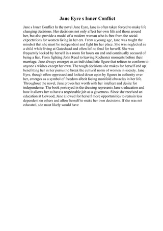 Jane Eyre s Inner Conflict
Jane s Inner Conflict In the novel Jane Eyre, Jane is often taken forced to make life
changing decisions. Her decisions not only affect her own life and those around
her, but also provide a model of a modern woman who is free from the social
expectations for women living in her era. From a young age, Jane was taught the
mindset that she must be independent and fight for her place. She was neglected as
a child while living at Gateshead and often left to fend for herself. She was
frequently locked by herself in a room for hours on end and continually accused of
being a liar. From fighting John Reed to leaving Rochester moments before their
marriage, Jane always emerges as an individualistic figure that refuses to conform to
anyone s wishes except her own. The tough decisions she makes for herself end up
benefitting her in her pursuit to break the cultural norm of women in society. Jane
Eyre, though often oppressed and looked down upon by figures in authority over
her, emerges as a symbol of freedom albeit facing manifold obstacles in her life.
Throughout the novel, Jane proves her worth with her intellect and desire for
independence. The book portrayed in the drawing represents Jane s education and
how it allows her to have a respectable job as a governess. Since she received an
education at Lowood, Jane allowed for herself more opportunities to remain less
dependent on others and allow herself to make her own decisions. If she was not
educated, she most likely would have
 